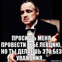 Просишь меня провести тебе лекцию, но ты делаешь это без уважения...