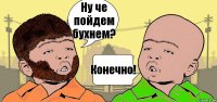 Ну че пойдем бухнем? Конечно!