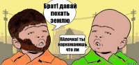 Брат! давай похать землю ПАпочка! ты наркоманишь что ли