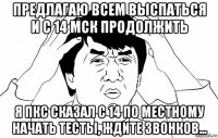 предлагаю всем выспаться и с 14 мск продолжить я пкс сказал с 14 по местному начать тесты, ждите звонков...