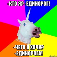 -кто я? -единорог! -чего я хочу? -единорога!