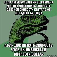 если путешествинник во времени должен достигнуть скорость близкой скорости света,то он попадёт в будущее а как достигнуть скорость чтоб была близка к скорости света?