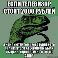 если телевизор стоит 2000 рублей а компьютер тоже 2000 рублей это значит что эти технологий были созданы одновремено в тот же день?