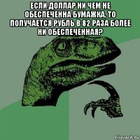 если доллар ни чем не обеспеченна бумажка, то получается рубль в 82 раза более ни обеспеченная? 