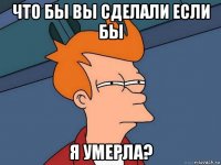 что бы вы сделали если бы я умерла?