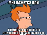 мне кажется или я настолько скучный, что девушки всё свидание сидят в вк