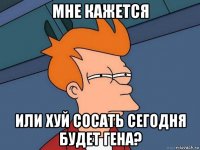 мне кажется или хуй сосать сегодня будет гена?