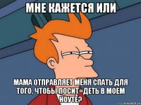 мне кажется или мама отправляет меня спать для того, чтобы посит=деть в моем ноуте?