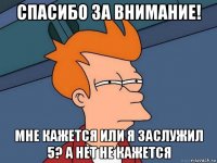 спасибо за внимание! мне кажется или я заслужил 5? а нет не кажется