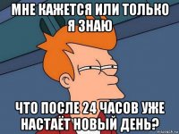 мне кажется или только я знаю что после 24 часов уже настаёт новый день?