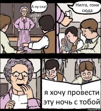 А ну ска! Нигга, гони сюда я хочу провести эту ночь с тобой