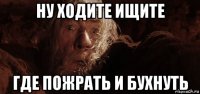 ну ходите ищите где пожрать и бухнуть