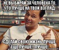 не выбирай за человека то, что лучше на твой взгляд. сделай свою жизнь лучше. еще лучше!! лучше!