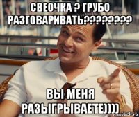 свеочка ? грубо разговаривать???????? вы меня разыгрываете))))