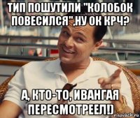 тип пошутили "колобок повесился",ну ок крч? а, кто-то, ивангая пересмотреел!)