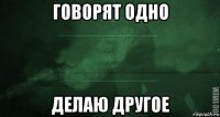 говорят одно делаю другое