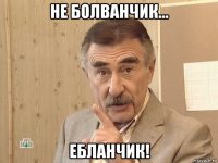 не болванчик... ебланчик!