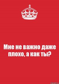 Мне не важно даже плохо, а как ты?