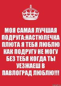 МОЯ САМАЯ ЛУЧШАЯ ПОДРУГА:НАСТЮЛЕЧКА ПЛЮТА Я ТЕБЯ ЛЮБЛЮ КАК ПОДРУГУ НЕ МОГУ БЕЗ ТЕБЯ КОГДА ТЫ УЕЗЖАЕШ В ПАВЛОГРАД ЛЮБЛЮ!!!