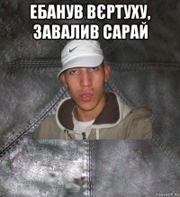 ебанув вєртуху, завалив сарай 