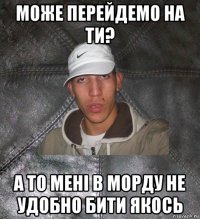 може перейдемо на ти? а то мені в морду не удобно бити якось