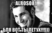 alroso81 бля вот ты петух!!!)))