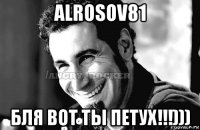 alrosov81 бля вот ты петух!!!)))