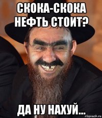 скока-скока нефть стоит? да ну нахуй...