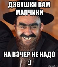 дэвушки вам малчики на вэчер не надо :)