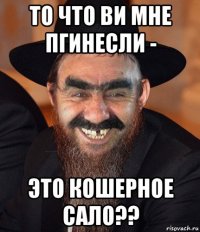 то что ви мне пгинесли - это кошерное сало??