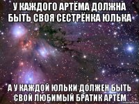 у каждого артёма должна быть своя сестрёнка юлька а у каждой юльки должен быть свой любимый братик артём