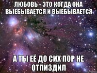 любовь - это когда она выебывается и выебывается а ты её до сих пор не отпиздил