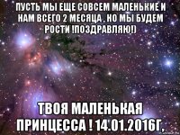 пусть мы еще совсем маленькие и нам всего 2 месяца , но мы будем рости !поздравляю!) твоя маленькая принцесса ! 14.01.2016г,