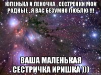 юленька и леночка , сестренки мои родные , я вас безумно люблю !!! ваша маленькая сестричка иришка )))