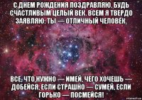 с днем рождения поздравляю, будь счастливым целый век. всем я твердо заявляю: ты — отличный человек. все, что нужно — имей, чего хочешь — добейся, если страшно — сумей, если горько — посмейся!