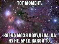 тот момент, когда мозя похудела. да ну не, бред какой то.