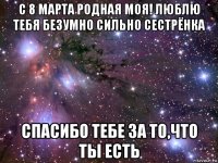 с 8 марта родная моя! люблю тебя безумно сильно сестрёнка спасибо тебе за то,что ты есть