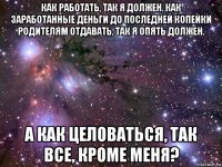 как работать, так я должен. как заработанные деньги до последней копейки родителям отдавать, так я опять должен. а как целоваться, так все, кроме меня?