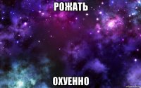 рожать охуенно