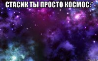 стасик ты просто космос:* 