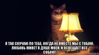  я так скучаю по тебе, когда не вместе мы с тобою, любовь живет в душе моей, и освещает все собою!