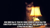  как жил бы я, тебя не зная, кому в глаза бы так смотрел? пока тебя не встретил, зая, любить так страстно не умел.