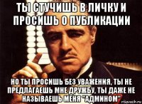 ты стучишь в личку и просишь о публикации но ты просишь без уважения, ты не предлагаешь мне дружбу, ты даже не называешь меня "админоm"