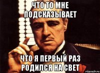 что то мне подсказывает что я первый раз родился на свет