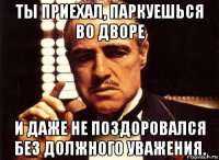 ты приехал, паркуешься во дворе и даже не поздоровался без должного уважения.