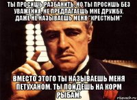 ты просишь разбанить, но ты просишь без уважения, не предлагаешь мне дружбу, даже не называешь меня "крестным" вместо этого ты называешь меня петуханом. ты пойдёшь на корм рыбам.