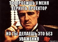 ты просишь у меня вернуть проектор но ты делаешь это без уважения