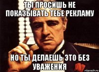 ты просишь не показывать тебе рекламу но ты делаешь это без уважения