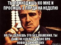 ты приходишь ко мне и просишь 3 лярда на неделю но ты делаешь это без уважения, ты даже не сделал видос про новогоднюю ёлку