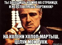 ты заходишь ко мне на страницу, и не оставляешь картинки? на колени холоп-мартыш, целуй мои руки.